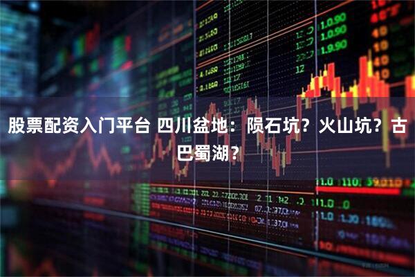 股票配资入门平台 四川盆地：陨石坑？火山坑？古巴蜀湖？