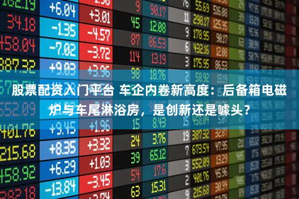股票配资入门平台 车企内卷新高度：后备箱电磁炉与车尾淋浴房，是创新还是噱头？