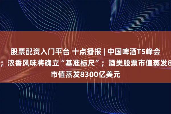 股票配资入门平台 十点播报 | 中国啤酒T5峰会在厦门召开；浓香风味将确立“基准标尺”；酒类股票市值蒸发8300亿美元