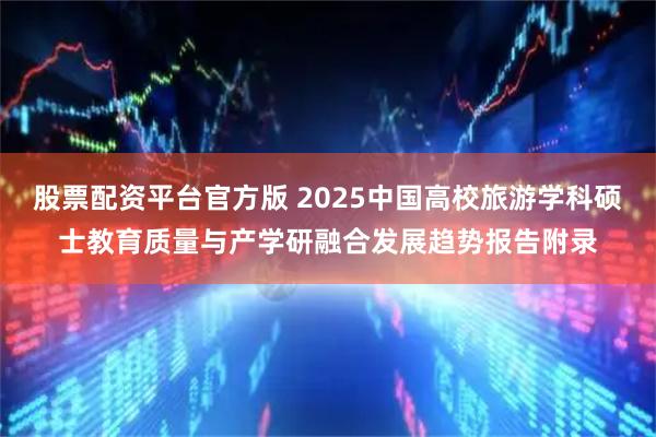股票配资平台官方版 2025中国高校旅游学科硕士教育质量与产学研融合发展趋势报告附录