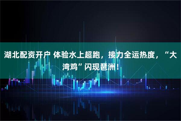 湖北配资开户 体验水上超跑，接力全运热度，“大湾鸡”闪现琶洲！