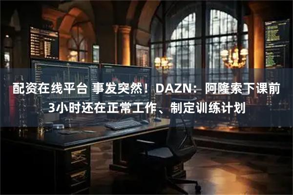 配资在线平台 事发突然！DAZN：阿隆索下课前3小时还在正常工作、制定训练计划