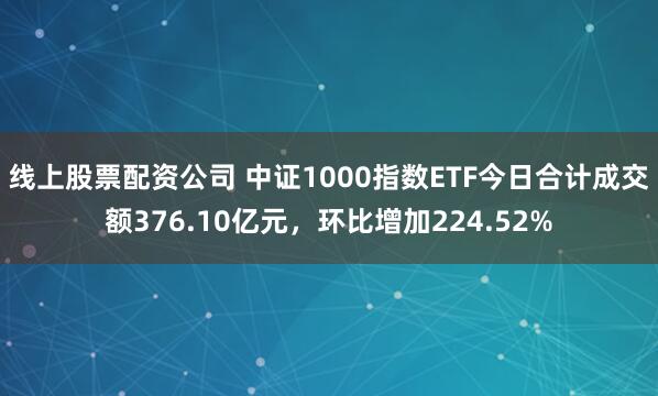 线上股票配资公司 中证1000指数ETF今日合计成交额376.10亿元，环比增加224.52%