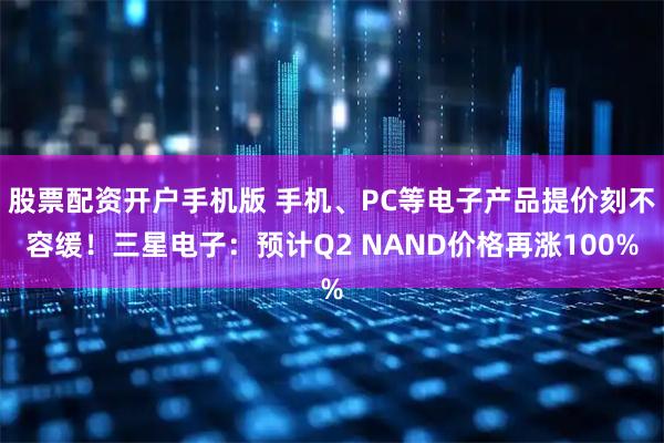 股票配资开户手机版 手机、PC等电子产品提价刻不容缓！三星电子：预计Q2 NAND价格再涨100%