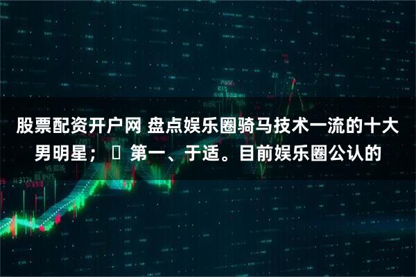 股票配资开户网 盘点娱乐圈骑马技术一流的十大男明星； ​第一、于适。目前娱乐圈公认的