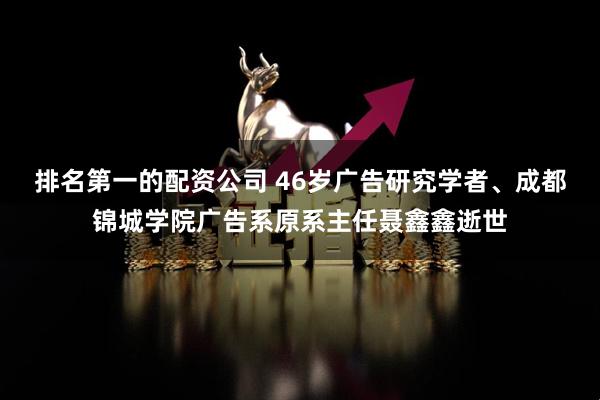 排名第一的配资公司 46岁广告研究学者、成都锦城学院广告系原系主任聂鑫鑫逝世