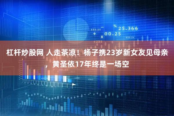 杠杆炒股网 人走茶凉！杨子携23岁新女友见母亲，黄圣依17年终是一场空