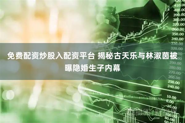 免费配资炒股入配资平台 揭秘古天乐与林淑茵被曝隐婚生子内幕