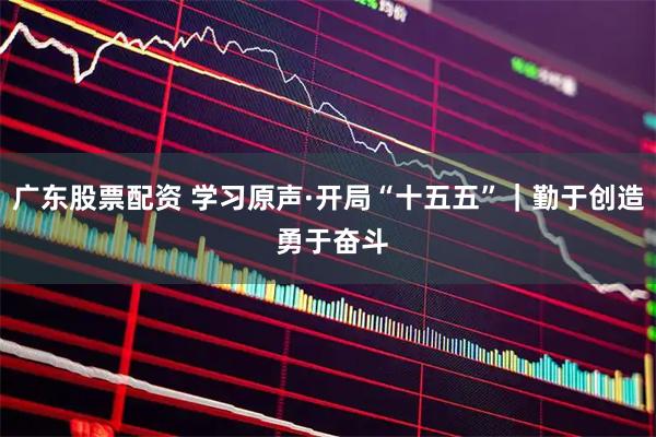 广东股票配资 学习原声·开局“十五五”｜勤于创造 勇于奋斗