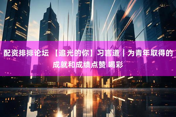 配资排排论坛 【追光的你】习言道｜为青年取得的成就和成绩点赞 喝彩