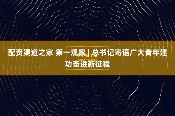 配资渠道之家 第一观察 | 总书记寄语广大青年建功奋进新征程