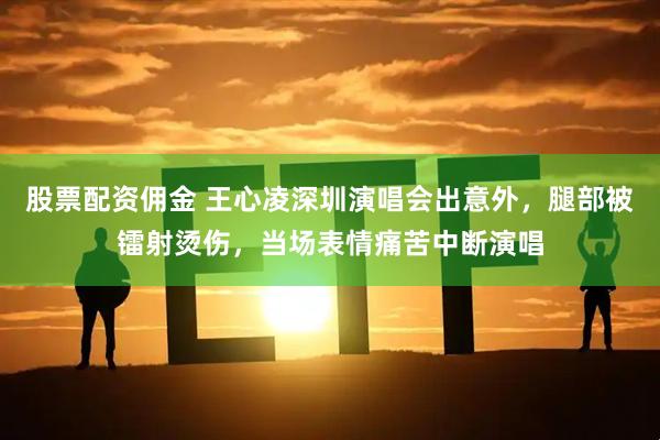 股票配资佣金 王心凌深圳演唱会出意外，腿部被镭射烫伤，当场表情痛苦中断演唱