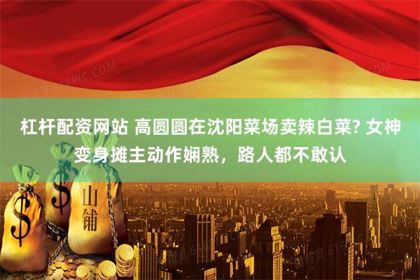 杠杆配资网站 高圆圆在沈阳菜场卖辣白菜? 女神变身摊主动作娴熟，路人都不敢认