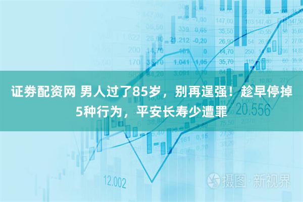 证劵配资网 男人过了85岁，别再逞强！趁早停掉5种行为，平安长寿少遭罪