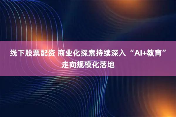 线下股票配资 商业化探索持续深入 “AI+教育”走向规模化落地