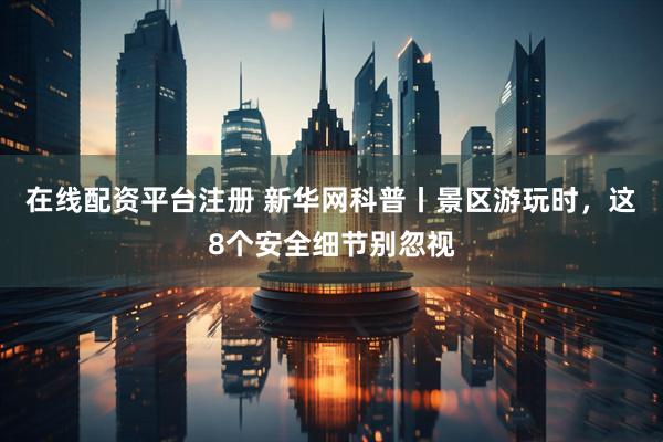 在线配资平台注册 新华网科普丨景区游玩时，这8个安全细节别忽视