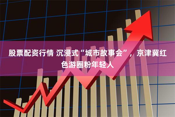 股票配资行情 沉浸式“城市故事会”，京津冀红色游圈粉年轻人