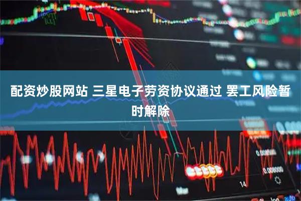 配资炒股网站 三星电子劳资协议通过 罢工风险暂时解除