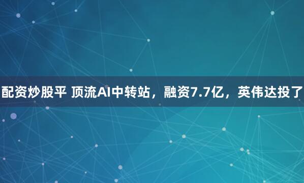 配资炒股平 顶流AI中转站，融资7.7亿，英伟达投了