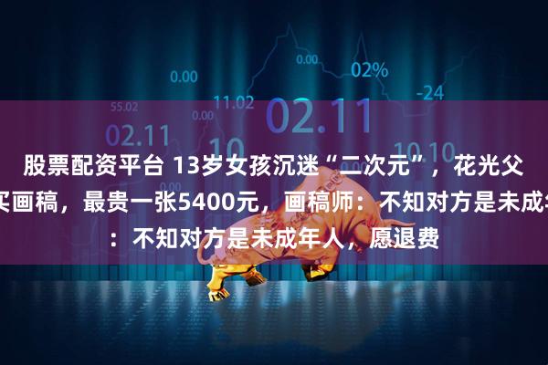 股票配资平台 13岁女孩沉迷“二次元”，花光父亲18万积蓄买画稿，最贵一张5400元，画稿师：不知对方是未成年人，愿退费