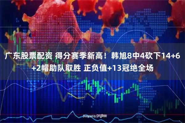 广东股票配资 得分赛季新高！韩旭8中4砍下14+6+2帽助队取胜 正负值+13冠绝全场